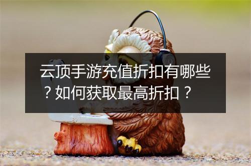 云顶手游充值折扣有哪些？如何获取最高折扣？