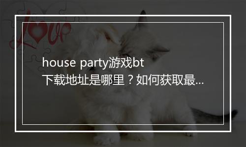 house party游戏bt下载地址是哪里？如何获取最新版本？