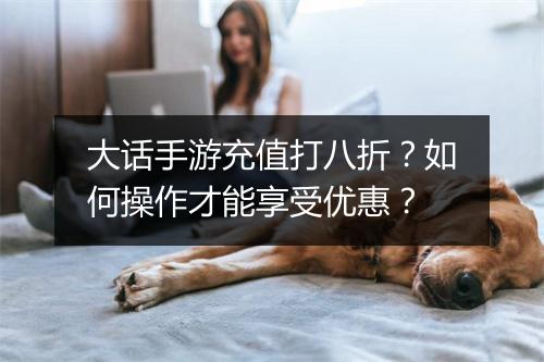 大话手游充值打八折？如何操作才能享受优惠？