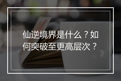 仙逆境界是什么?如何突破至更高层次?