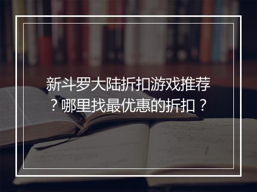 新斗罗大陆折扣游戏推荐?哪里找最优惠的折扣?