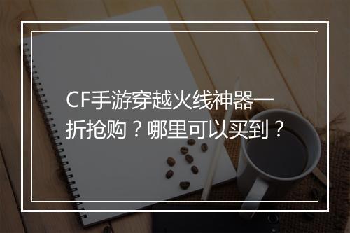 CF手游穿越火线神器一折抢购?哪里可以买到?
