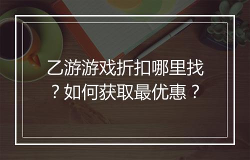 乙游游戏折扣哪里找？如何获取最优惠？