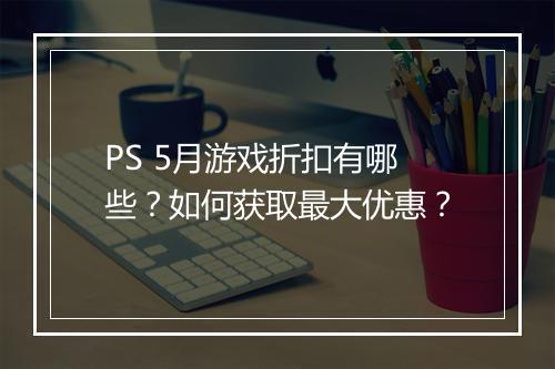 PS 5月游戏折扣有哪些？如何获取最大优惠？