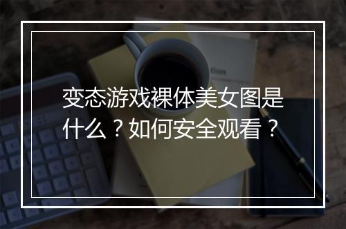 变态游戏裸体美女图是什么？如何安全观看？
