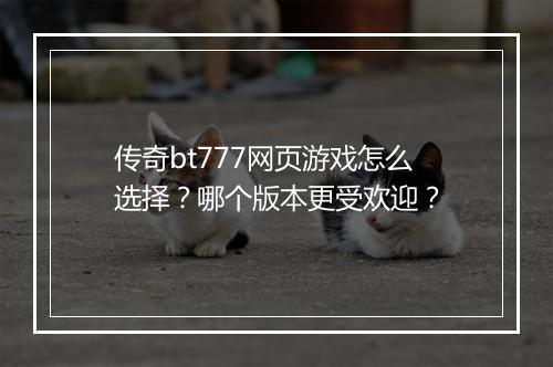 传奇bt777网页游戏怎么选择?哪个版本更受欢迎?