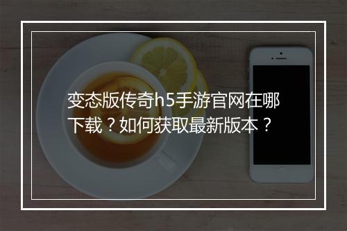变态版传奇h5手游官网在哪下载?如何获取最新版本?
