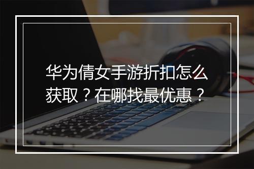 华为倩女手游折扣怎么获取？在哪找最优惠？