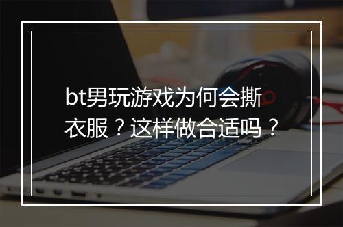 bt男玩游戏为何会撕衣服?这样做合适吗?