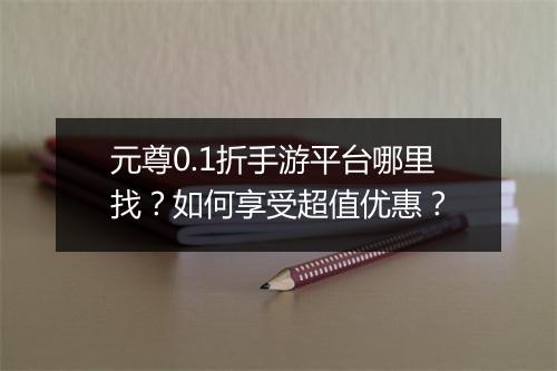 元尊0.1折手游平台哪里找?如何享受超值优惠?
