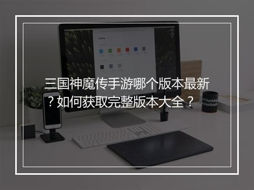 三国神魔传手游哪个版本最新？如何获取完整版本大全？