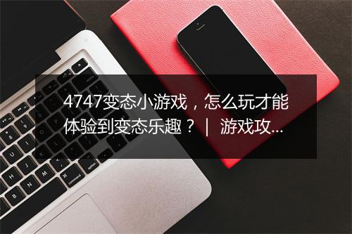 4747变态小游戏，怎么玩才能体验到变态乐趣？｜ 游戏攻略分享