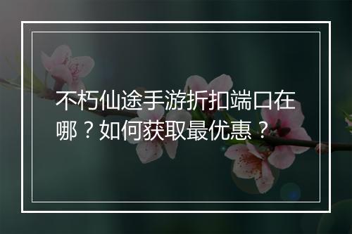 不朽仙途手游折扣端口在哪?如何获取最优惠?
