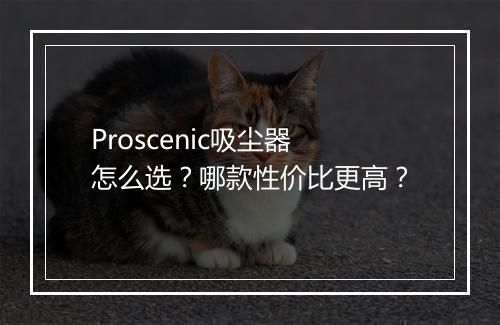Proscenic吸尘器怎么选？哪款性价比更高？
