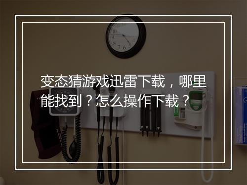 变态猜游戏迅雷下载，哪里能找到？怎么操作下载？