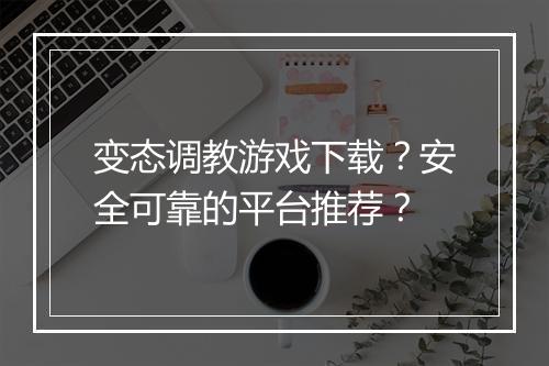 变态调教游戏下载？安全可靠的平台推荐？