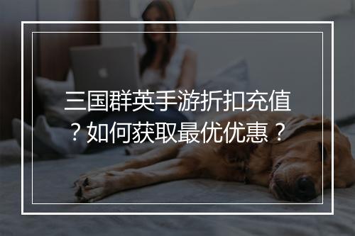 三国群英手游折扣充值?如何获取最优优惠?