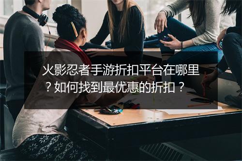 火影忍者手游折扣平台在哪里？如何找到最优惠的折扣？