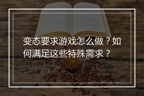 变态要求游戏怎么做？如何满足这些特殊需求？