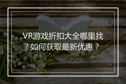 VR游戏折扣大全哪里找？如何获取最新优惠？