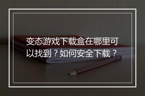 变态游戏下载盒在哪里可以找到？如何安全下载？