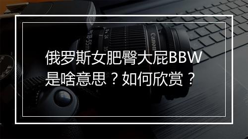 俄罗斯女肥臀大屁BBW是啥意思?如何欣赏?