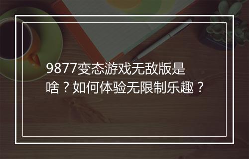 9877变态游戏无敌版是啥？如何体验无限制乐趣？