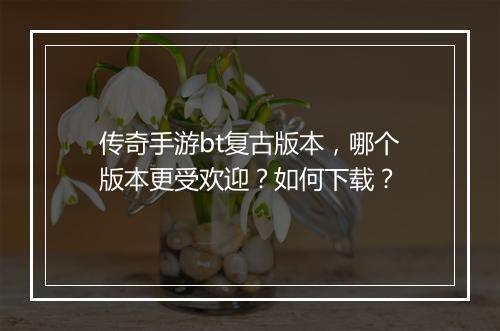 传奇手游bt复古版本,哪个版本更受欢迎?如何下载?