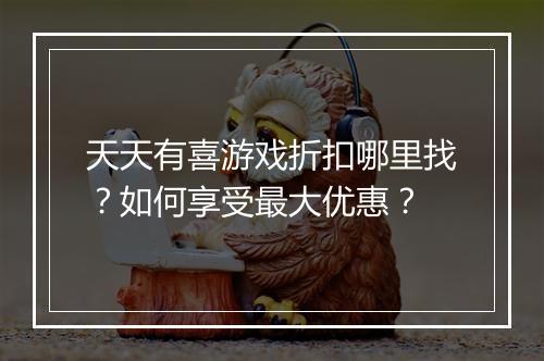 天天有喜游戏折扣哪里找？如何享受最大优惠？