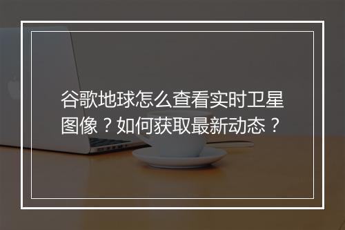 谷歌地球怎么查看实时卫星图像？如何获取最新动态？