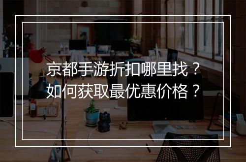 京都手游折扣哪里找？如何获取最优惠价格？