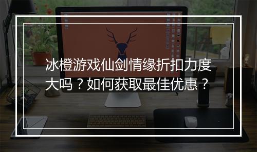 冰橙游戏仙剑情缘折扣力度大吗？如何获取最佳优惠？