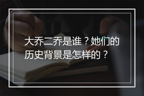 大乔二乔是谁？她们的历史背景是怎样的？