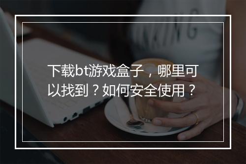 下载bt游戏盒子,哪里可以找到?如何安全使用?