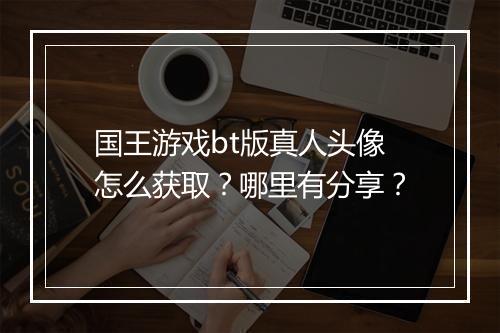 国王游戏bt版真人头像怎么获取？哪里有分享？
