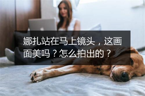 娜扎站在马上镜头，这画面美吗？怎么拍出的？