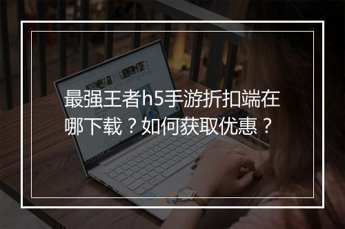 最强王者h5手游折扣端在哪下载？如何获取优惠？