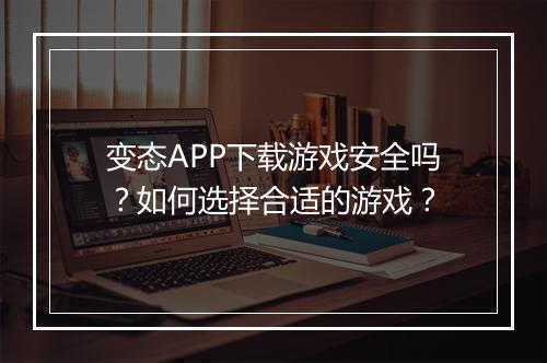 变态APP下载游戏安全吗?如何选择合适的游戏?