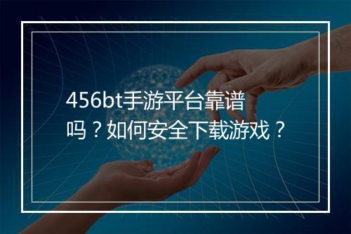456bt手游平台靠谱吗？如何安全下载游戏？