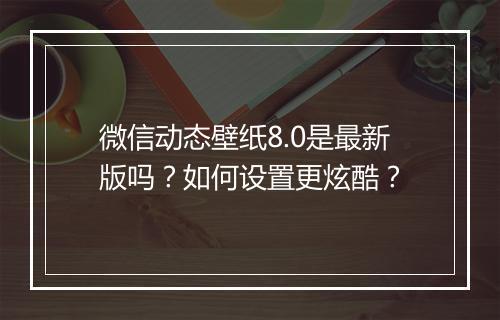 微信动态壁纸8.0是最新版吗？如何设置更炫酷？
