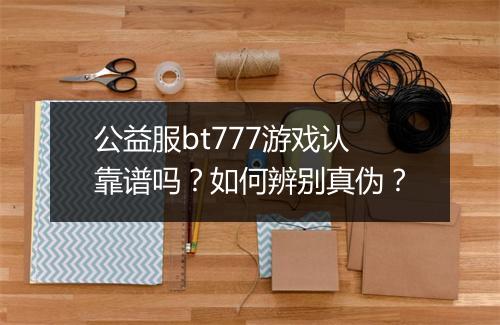 公益服bt777游戏认靠谱吗？如何辨别真伪？
