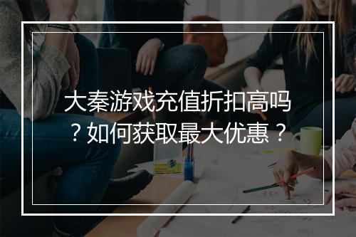 大秦游戏充值折扣高吗?如何获取最大优惠?