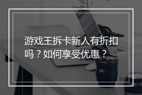 游戏王拆卡新人有折扣吗?如何享受优惠?