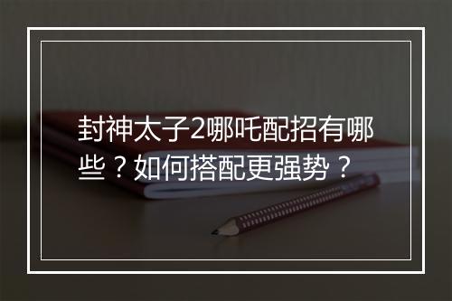封神太子2哪吒配招有哪些？如何搭配更强势？