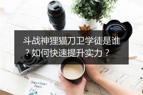 斗战神狸猫刀卫学徒是谁？如何快速提升实力？