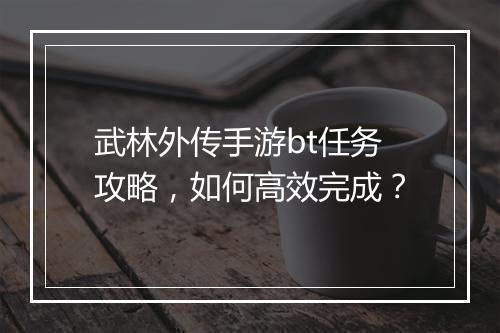 武林外传手游bt任务攻略，如何高效完成？