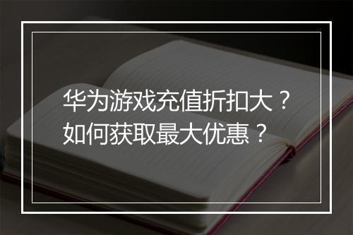 华为游戏充值折扣大?如何获取最大优惠?