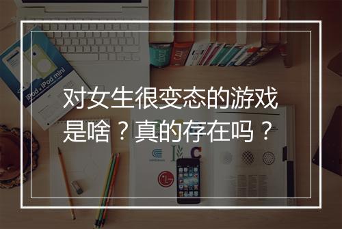 对女生很变态的游戏是啥？真的存在吗？