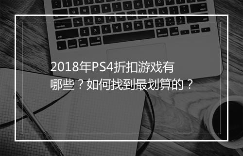 2018年PS4折扣游戏有哪些？如何找到最划算的？