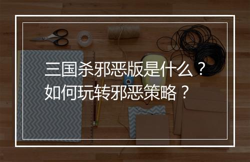 三国杀邪恶版是什么？如何玩转邪恶策略？